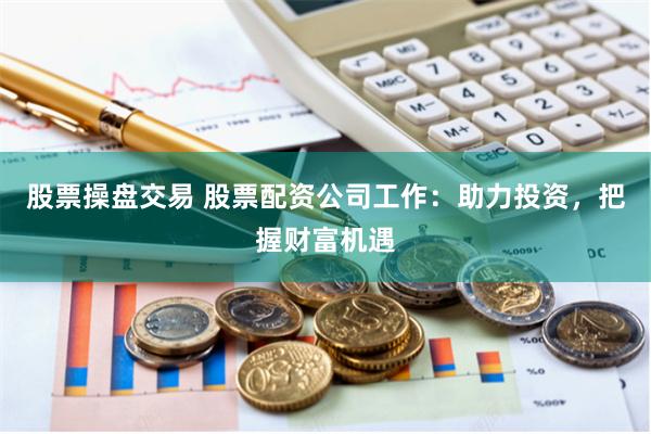 股票操盘交易 股票配资公司工作：助力投资，把握财富机遇