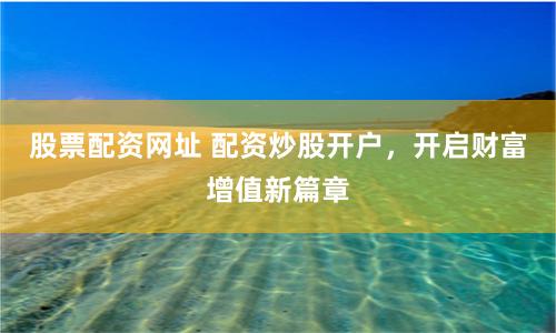 股票配资网址 配资炒股开户，开启财富增值新篇章