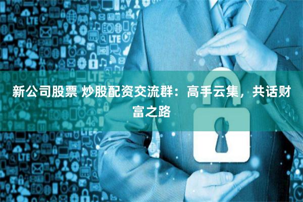 新公司股票 炒股配资交流群：高手云集，共话财富之路