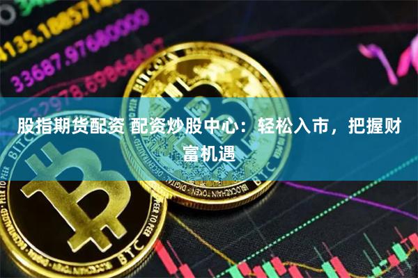 股指期货配资 配资炒股中心：轻松入市，把握财富机遇