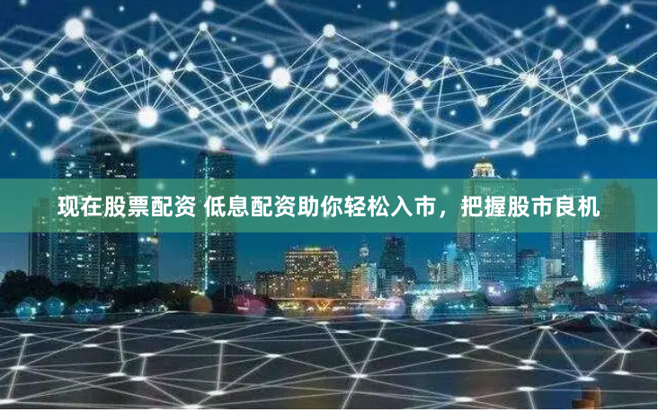 现在股票配资 低息配资助你轻松入市，把握股市良机
