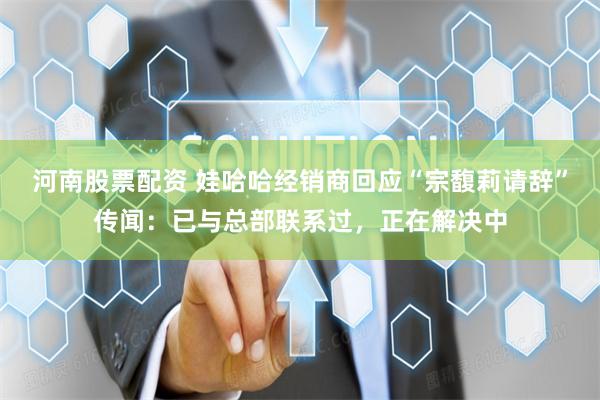 河南股票配资 娃哈哈经销商回应“宗馥莉请辞”传闻：已与总部联系过，正在解决中