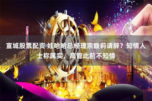宣城股票配资 娃哈哈总经理宗馥莉请辞？知情人士称属实，高管此前不知情