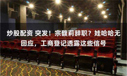 炒股配资 突发！宗馥莉辞职？娃哈哈无回应，工商登记透露这些信号