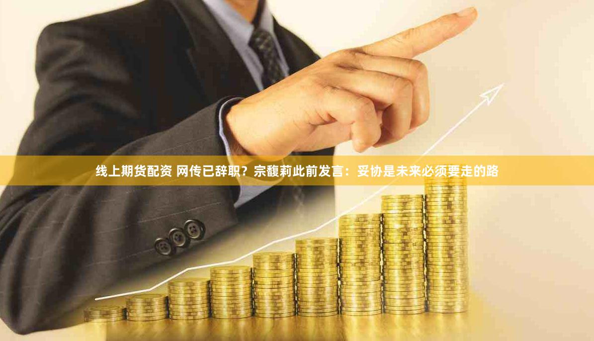 线上期货配资 网传已辞职？宗馥莉此前发言：妥协是未来必须要走的路