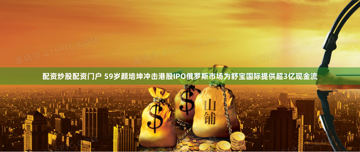 配资炒股配资门户 59岁颜培坤冲击港股IPO　俄罗斯市场为舒宝国际提供超3亿现金流
