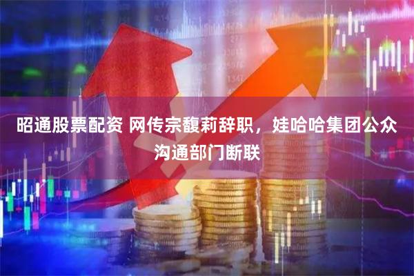 昭通股票配资 网传宗馥莉辞职，娃哈哈集团公众沟通部门断联