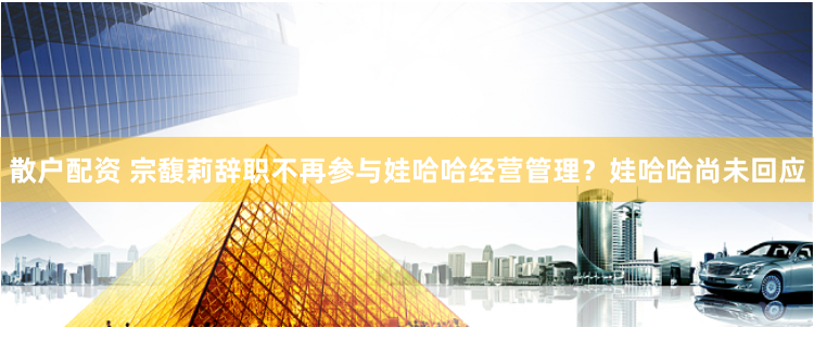 散户配资 宗馥莉辞职不再参与娃哈哈经营管理？娃哈哈尚未回应