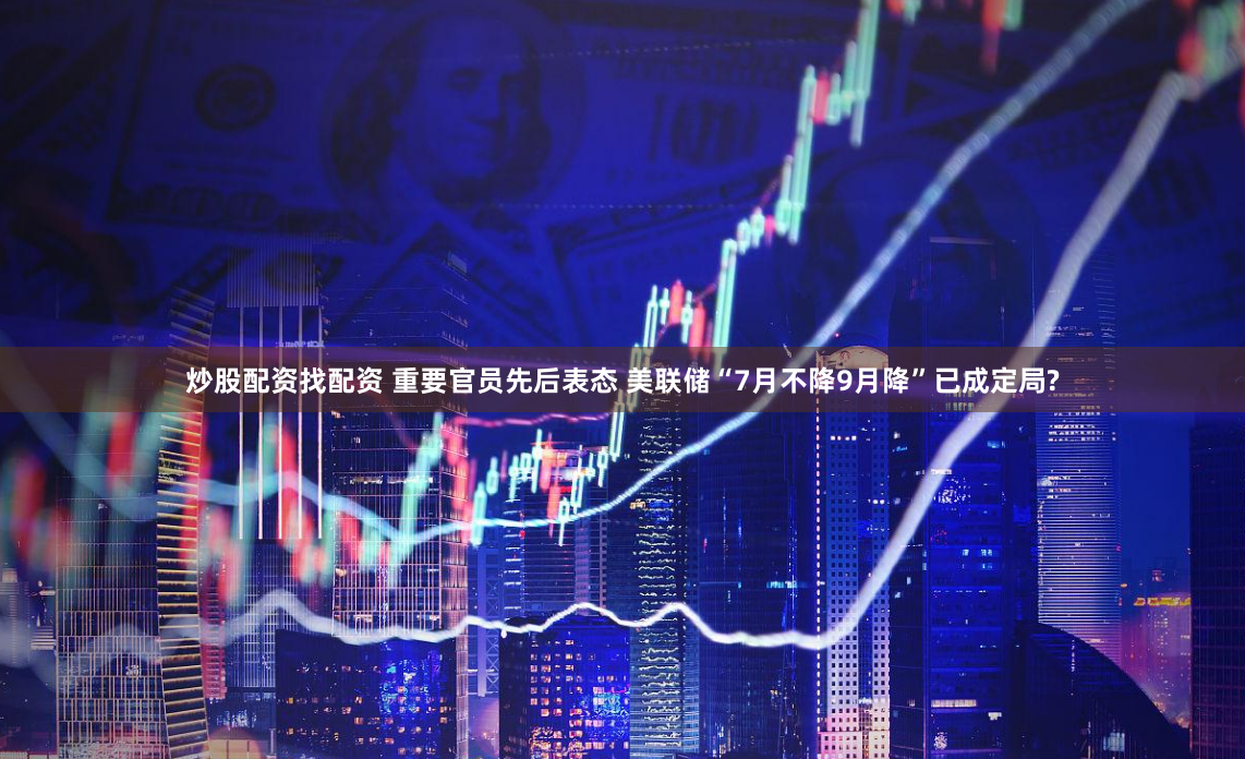 炒股配资找配资 重要官员先后表态 美联储“7月不降9月降”已成定局?