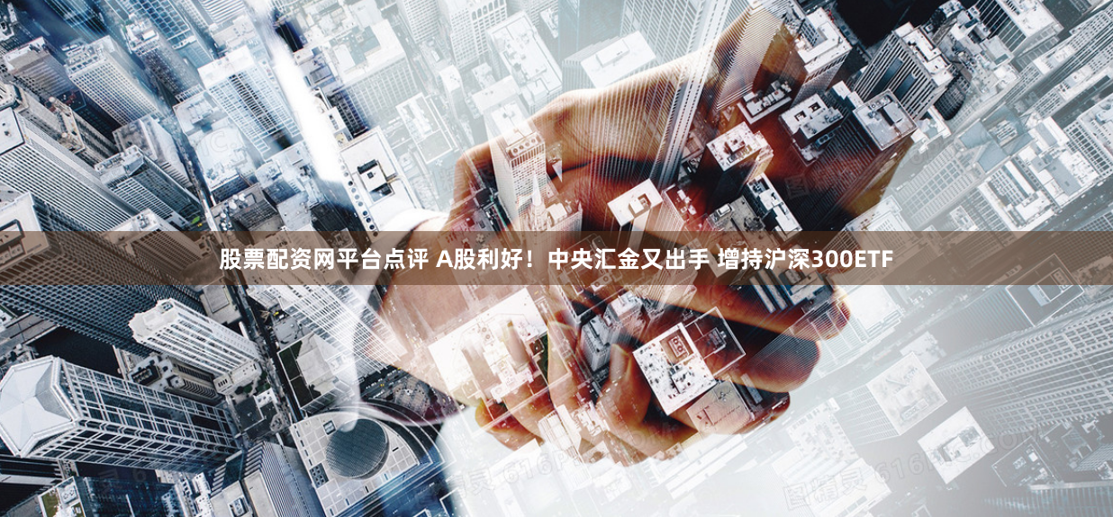 股票配资网平台点评 A股利好！中央汇金又出手 增持沪深300ETF