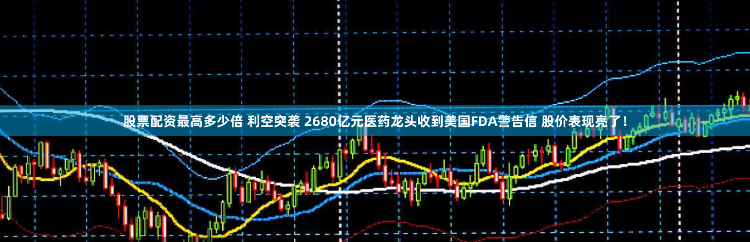 股票配资最高多少倍 利空突袭 2680亿元医药龙头收到美国FDA警告信 股价表现亮了！