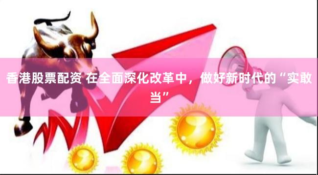 香港股票配资 在全面深化改革中，做好新时代的“实敢当”