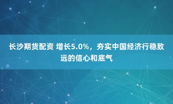 长沙期货配资 增长5.0%，夯实中国经济行稳致远的信心和底气