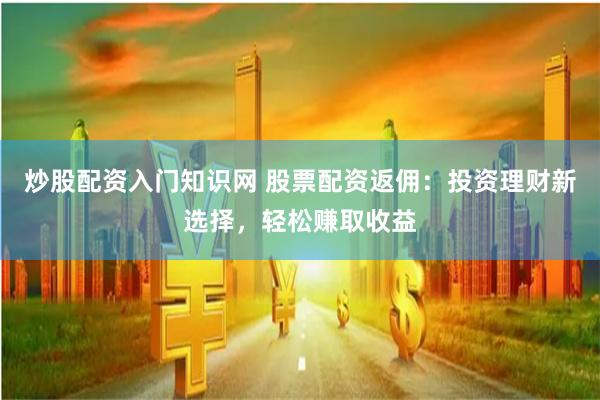 炒股配资入门知识网 股票配资返佣：投资理财新选择，轻松赚取收益