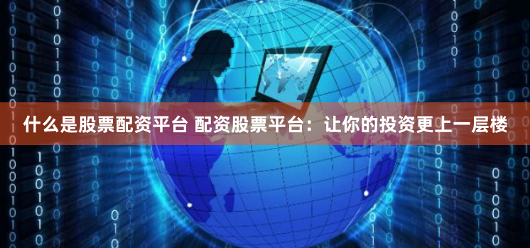 什么是股票配资平台 配资股票平台：让你的投资更上一层楼