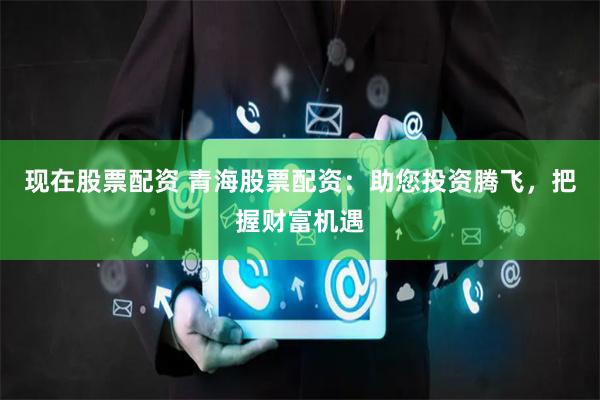 现在股票配资 青海股票配资：助您投资腾飞，把握财富机遇