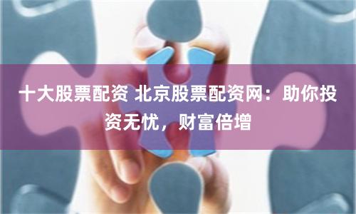 十大股票配资 北京股票配资网：助你投资无忧，财富倍增