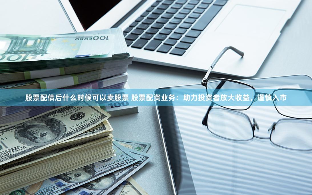股票配债后什么时候可以卖股票 股票配资业务：助力投资者放大收益，谨慎入市