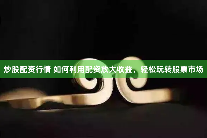炒股配资行情 如何利用配资放大收益，轻松玩转股票市场