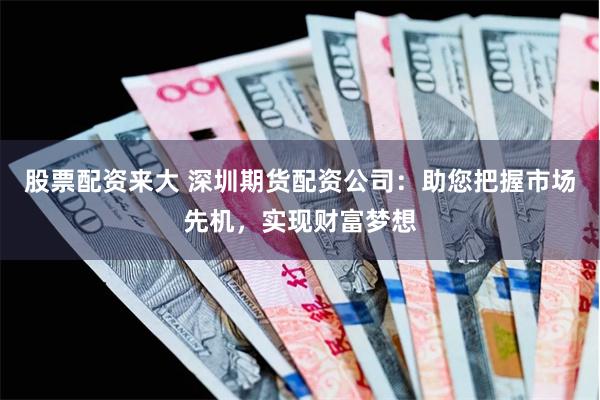 股票配资来大 深圳期货配资公司：助您把握市场先机，实现财富梦想