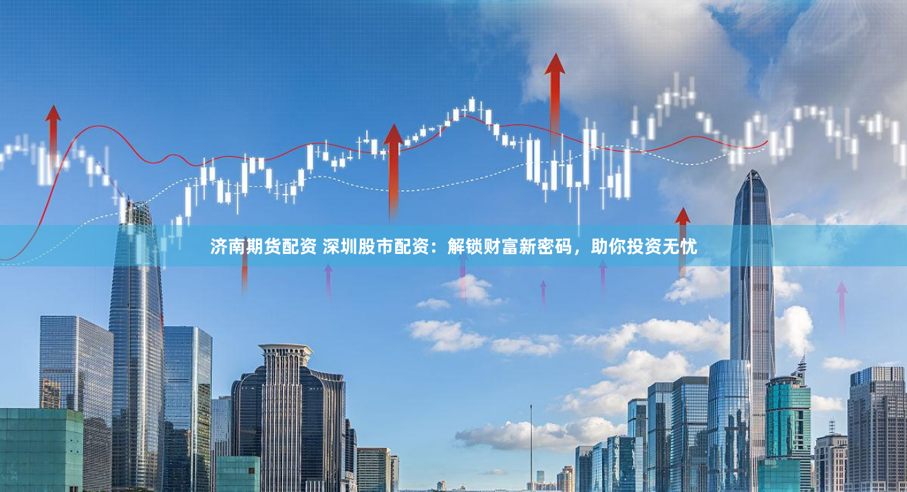 济南期货配资 深圳股市配资：解锁财富新密码，助你投资无忧
