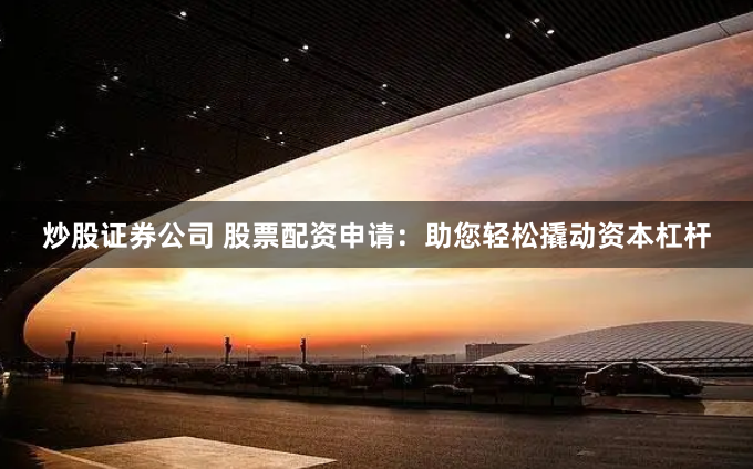 炒股证券公司 股票配资申请：助您轻松撬动资本杠杆