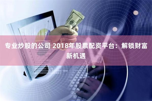 专业炒股的公司 2018年股票配资平台:解锁财富新机遇