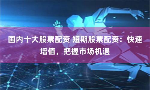 国内十大股票配资 短期股票配资:快速增值,把握市场机遇