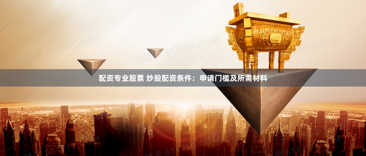 配资专业股票 炒股配资条件：申请门槛及所需材料
