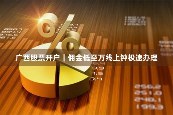 广西股票开户｜佣金低至万线上钟极速办理